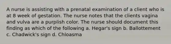 A nurse is assisting with a prenatal examination of a client who is at 8 week of gestation. The nurse notes that the clients vagina and vulva are a purplish color. The nurse should document this finding as which of the following a. Hegar's sign b. Ballottement c. Chadwick's sign d. Chloasma