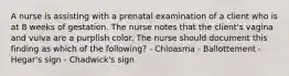 A nurse is assisting with a prenatal examination of a client who is at 8 weeks of gestation. The nurse notes that the client's vagina and vulva are a purplish color. The nurse should document this finding as which of the following? - Chloasma - Ballottement - Hegar's sign - Chadwick's sign