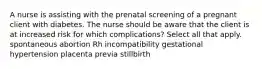 A nurse is assisting with the prenatal screening of a pregnant client with diabetes. The nurse should be aware that the client is at increased risk for which complications? Select all that apply. spontaneous abortion Rh incompatibility gestational hypertension placenta previa stillbirth