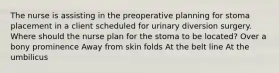 The nurse is assisting in the preoperative planning for stoma placement in a client scheduled for urinary diversion surgery. Where should the nurse plan for the stoma to be located? Over a bony prominence Away from skin folds At the belt line At the umbilicus