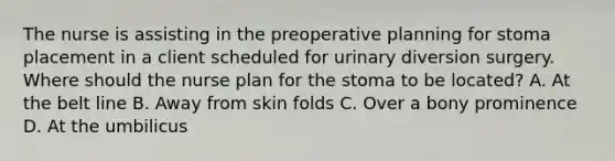 The nurse is assisting in the preoperative planning for stoma placement in a client scheduled for urinary diversion surgery. Where should the nurse plan for the stoma to be located? A. At the belt line B. Away from skin folds C. Over a bony prominence D. At the umbilicus