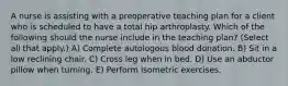 A nurse is assisting with a preoperative teaching plan for a client who is scheduled to have a total hip arthroplasty. Which of the following should the nurse include in the teaching plan? (Select all that apply.) A) Complete autologous blood donation. B) Sit in a low reclining chair. C) Cross leg when in bed. D) Use an abductor pillow when turning. E) Perform isometric exercises.