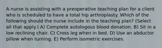 A nurse is assisting with a preoperative teaching plan for a client who is scheduled to have a total hip arthroplasty. Which of the following should the nurse include in the teaching plan? (Select all that apply.) A) Complete autologous blood donation. B) Sit in a low reclining chair. C) Cross leg when in bed. D) Use an abductor pillow when turning. E) Perform isometric exercises.