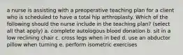 a nurse is assisting with a preoperative teaching plan for a client who is scheduled to have a total hip arthroplasty. Which of the following should the nurse include in the teaching plan? (select all that apply) a. complete autologous blood donation b. sit in a low reclining chair c. cross legs when in bed d. use an abductor pillow when turning e. perform isometric exercises