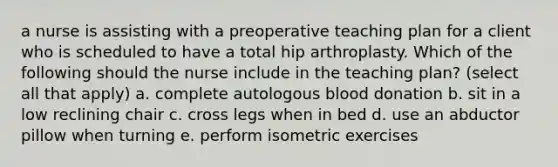 a nurse is assisting with a preoperative teaching plan for a client who is scheduled to have a total hip arthroplasty. Which of the following should the nurse include in the teaching plan? (select all that apply) a. complete autologous blood donation b. sit in a low reclining chair c. cross legs when in bed d. use an abductor pillow when turning e. perform isometric exercises