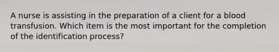 A nurse is assisting in the preparation of a client for a blood transfusion. Which item is the most important for the completion of the identification process?