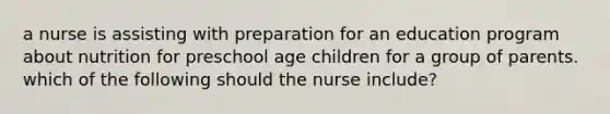 a nurse is assisting with preparation for an education program about nutrition for preschool age children for a group of parents. which of the following should the nurse include?