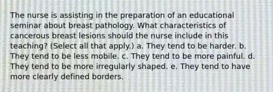 The nurse is assisting in the preparation of an educational seminar about breast pathology. What characteristics of cancerous breast lesions should the nurse include in this teaching? (Select all that apply.) a. They tend to be harder. b. They tend to be less mobile. c. They tend to be more painful. d. They tend to be more irregularly shaped. e. They tend to have more clearly defined borders.