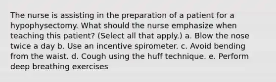 The nurse is assisting in the preparation of a patient for a hypophysectomy. What should the nurse emphasize when teaching this patient? (Select all that apply.) a. Blow the nose twice a day b. Use an incentive spirometer. c. Avoid bending from the waist. d. Cough using the huff technique. e. Perform deep breathing exercises