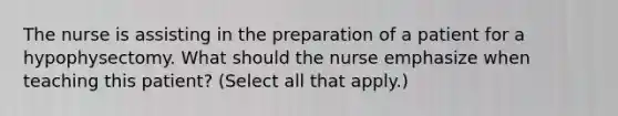 The nurse is assisting in the preparation of a patient for a hypophysectomy. What should the nurse emphasize when teaching this patient? (Select all that apply.)