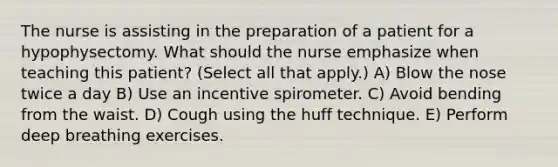 The nurse is assisting in the preparation of a patient for a hypophysectomy. What should the nurse emphasize when teaching this patient? (Select all that apply.) A) Blow the nose twice a day B) Use an incentive spirometer. C) Avoid bending from the waist. D) Cough using the huff technique. E) Perform deep breathing exercises.