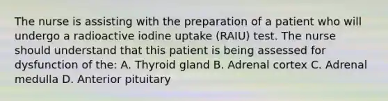 The nurse is assisting with the preparation of a patient who will undergo a radioactive iodine uptake (RAIU) test. The nurse should understand that this patient is being assessed for dysfunction of the: A. Thyroid gland B. Adrenal cortex C. Adrenal medulla D. Anterior pituitary