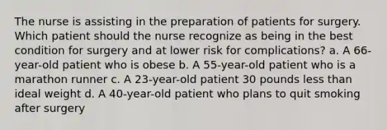 The nurse is assisting in the preparation of patients for surgery. Which patient should the nurse recognize as being in the best condition for surgery and at lower risk for complications? a. A 66-year-old patient who is obese b. A 55-year-old patient who is a marathon runner c. A 23-year-old patient 30 pounds less than ideal weight d. A 40-year-old patient who plans to quit smoking after surgery