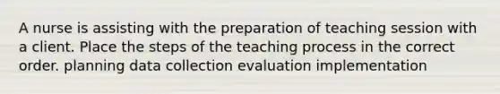 A nurse is assisting with the preparation of teaching session with a client. Place the steps of the teaching process in the correct order. planning data collection evaluation implementation