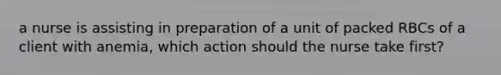 a nurse is assisting in preparation of a unit of packed RBCs of a client with anemia, which action should the nurse take first?