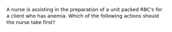 A nurse is assisting in the preparation of a unit packed RBC's for a client who has anemia. Which of the following actions should the nurse take first?