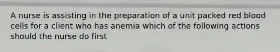 A nurse is assisting in the preparation of a unit packed red blood cells for a client who has anemia which of the following actions should the nurse do first