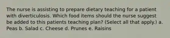 The nurse is assisting to prepare dietary teaching for a patient with diverticulosis. Which food items should the nurse suggest be added to this patients teaching plan? (Select all that apply.) a. Peas b. Salad c. Cheese d. Prunes e. Raisins