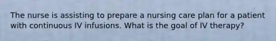 The nurse is assisting to prepare a nursing care plan for a patient with continuous IV infusions. What is the goal of IV therapy?