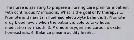 The nurse is assisting to prepare a nursing care plan for a patient with continuous IV infusions. What is the goal of IV therapy? 1. Promote and maintain fluid and electrolyte balance. 2. Promote drug blood levels when the patient is able to take liquid medication by mouth. 3. Promote oxygen and carbon dioxide homeostasis. 4. Balance plasma acidity levels. .