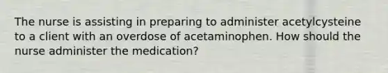 The nurse is assisting in preparing to administer acetylcysteine to a client with an overdose of acetaminophen. How should the nurse administer the medication?