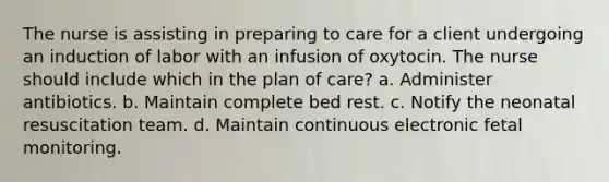 The nurse is assisting in preparing to care for a client undergoing an induction of labor with an infusion of oxytocin. The nurse should include which in the plan of care? a. Administer antibiotics. b. Maintain complete bed rest. c. Notify the neonatal resuscitation team. d. Maintain continuous electronic fetal monitoring.