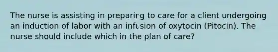 The nurse is assisting in preparing to care for a client undergoing an induction of labor with an infusion of oxytocin (Pitocin). The nurse should include which in the plan of care?