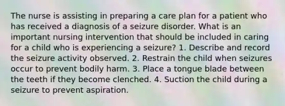 The nurse is assisting in preparing a care plan for a patient who has received a diagnosis of a seizure disorder. What is an important nursing intervention that should be included in caring for a child who is experiencing a seizure? 1. Describe and record the seizure activity observed. 2. Restrain the child when seizures occur to prevent bodily harm. 3. Place a tongue blade between the teeth if they become clenched. 4. Suction the child during a seizure to prevent aspiration.