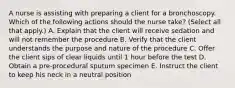 A nurse is assisting with preparing a client for a bronchoscopy. Which of the following actions should the nurse take? (Select all that apply.) A. Explain that the client will receive sedation and will not remember the procedure B. Verify that the client understands the purpose and nature of the procedure C. Offer the client sips of clear liquids until 1 hour before the test D. Obtain a pre-procedural sputum specimen E. Instruct the client to keep his neck in a neutral position