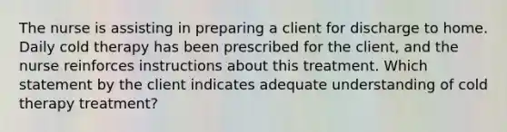 The nurse is assisting in preparing a client for discharge to home. Daily cold therapy has been prescribed for the client, and the nurse reinforces instructions about this treatment. Which statement by the client indicates adequate understanding of cold therapy treatment?