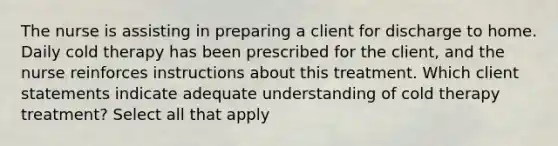 The nurse is assisting in preparing a client for discharge to home. Daily cold therapy has been prescribed for the client, and the nurse reinforces instructions about this treatment. Which client statements indicate adequate understanding of cold therapy treatment? Select all that apply