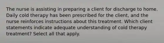 The nurse is assisting in preparing a client for discharge to home. Daily cold therapy has been prescribed for the client, and the nurse reinforces instructions about this treatment. Which client statements indicate adequate understanding of cold therapy treatment? Select all that apply.