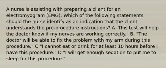 A nurse is assisting with preparing a client for an electromyogram (EMG). Which of the following statements should the nurse identify as an indication that the client understands the pre-procedure instructions? A. This test will help the doctor know if my nerves are working correctly." B. "The doctor will be able to fix the problem with my arm during this procedure." C "I cannot eat or drink for at least 10 hours before I have this procedure." D "I will get enough sedation to put me to sleep for this procedure."