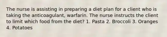 The nurse is assisting in preparing a diet plan for a client who is taking the anticoagulant, warfarin. The nurse instructs the client to limit which food from the diet? 1. Pasta 2. Broccoli 3. Oranges 4. Potatoes