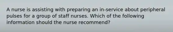 A nurse is assisting with preparing an in-service about peripheral pulses for a group of staff nurses. Which of the following information should the nurse recommend?