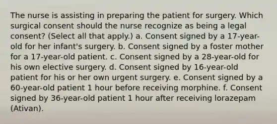 The nurse is assisting in preparing the patient for surgery. Which surgical consent should the nurse recognize as being a legal consent? (Select all that apply.) a. Consent signed by a 17-year-old for her infant's surgery. b. Consent signed by a foster mother for a 17-year-old patient. c. Consent signed by a 28-year-old for his own elective surgery. d. Consent signed by 16-year-old patient for his or her own urgent surgery. e. Consent signed by a 60-year-old patient 1 hour before receiving morphine. f. Consent signed by 36-year-old patient 1 hour after receiving lorazepam (Ativan).