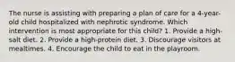 The nurse is assisting with preparing a plan of care for a 4-year-old child hospitalized with nephrotic syndrome. Which intervention is most appropriate for this child? 1. Provide a high-salt diet. 2. Provide a high-protein diet. 3. Discourage visitors at mealtimes. 4. Encourage the child to eat in the playroom.