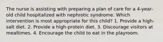 The nurse is assisting with preparing a plan of care for a 4-year-old child hospitalized with nephrotic syndrome. Which intervention is most appropriate for this child? 1. Provide a high-salt diet. 2. Provide a high-protein diet. 3. Discourage visitors at mealtimes. 4. Encourage the child to eat in the playroom.