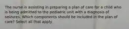 The nurse is assisting in preparing a plan of care for a child who is being admitted to the pediatric unit with a diagnosis of seizures. Which components should be included in the plan of care? Select all that apply.