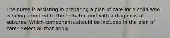 The nurse is assisting in preparing a plan of care for a child who is being admitted to the pediatric unit with a diagnosis of seizures. Which components should be included in the plan of care? Select all that apply.