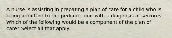 A nurse is assisting in preparing a plan of care for a child who is being admitted to the pediatric unit with a diagnosis of seizures. Which of the following would be a component of the plan of care? Select all that apply.