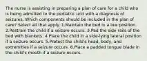 The nurse is assisting in preparing a plan of care for a child who is being admitted to the pediatric unit with a diagnosis of seizures. Which components should be included in the plan of care? Select all that apply. 1.Maintain the bed in a low position. 2.Restrain the child if a seizure occurs. 3.Pad the side rails of the bed with blankets. 4.Place the child in a side-lying lateral position if a seizure occurs. 5.Protect the child's head, body, and extremities if a seizure occurs. 6.Place a padded tongue blade in the child's mouth if a seizure occurs.