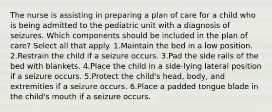 The nurse is assisting in preparing a plan of care for a child who is being admitted to the pediatric unit with a diagnosis of seizures. Which components should be included in the plan of care? Select all that apply. 1.Maintain the bed in a low position. 2.Restrain the child if a seizure occurs. 3.Pad the side rails of the bed with blankets. 4.Place the child in a side-lying lateral position if a seizure occurs. 5.Protect the child's head, body, and extremities if a seizure occurs. 6.Place a padded tongue blade in the child's mouth if a seizure occurs.