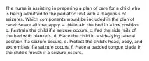 The nurse is assisting in preparing a plan of care for a child who is being admitted to the pediatric unit with a diagnosis of seizures. Which components would be included in the plan of care? Select all that apply. a. Maintain the bed in a low position. b. Restrain the child if a seizure occurs. c. Pad the side rails of the bed with blankets. d. Place the child in a side-lying lateral position if a seizure occurs. e. Protect the child's head, body, and extremities if a seizure occurs. f. Place a padded tongue blade in the child's mouth if a seizure occurs.