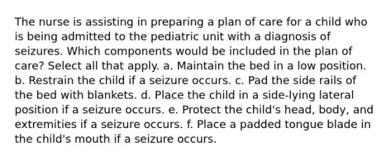 The nurse is assisting in preparing a plan of care for a child who is being admitted to the pediatric unit with a diagnosis of seizures. Which components would be included in the plan of care? Select all that apply. a. Maintain the bed in a low position. b. Restrain the child if a seizure occurs. c. Pad the side rails of the bed with blankets. d. Place the child in a side-lying lateral position if a seizure occurs. e. Protect the child's head, body, and extremities if a seizure occurs. f. Place a padded tongue blade in the child's mouth if a seizure occurs.