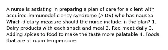 A nurse is assisting in preparing a plan of care for a client with acquired immunodeficiency syndrome (AIDS) who has nausea. Which dietary measure should the nurse include in the plan? 1. Dairy products with each snack and meal 2. Red meat daily 3. Adding spices to food to make the taste more palatable 4. Foods that are at room temperature