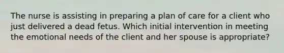 The nurse is assisting in preparing a plan of care for a client who just delivered a dead fetus. Which initial intervention in meeting the emotional needs of the client and her spouse is appropriate?