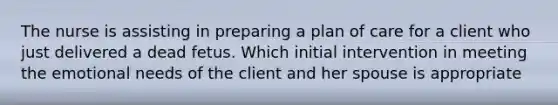 The nurse is assisting in preparing a plan of care for a client who just delivered a dead fetus. Which initial intervention in meeting the emotional needs of the client and her spouse is appropriate