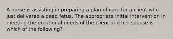 A nurse is assisting in preparing a plan of care for a client who just delivered a dead fetus. The appropriate initial intervention in meeting the emotional needs of the client and her spouse is which of the following?