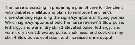 The nurse is assisting in preparing a plan of care for the client with diabetes mellitus and plans to reinforce the client's understanding regarding the signs/symptoms of hypoglycemia. Which signs/symptoms should the nurse review? 1.Slow pulse; lethargy; and warm, dry skin 2.Elevated pulse; lethargy; and warm, dry skin 3.Elevated pulse; shakiness; and cool, clammy skin 4.Slow pulse, confusion, and increased urine output